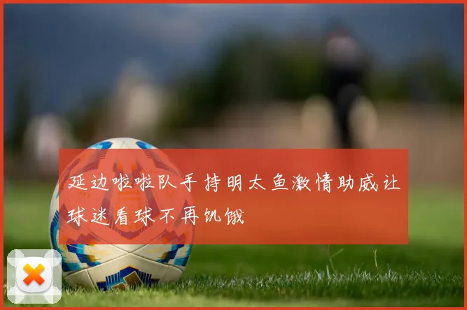 延边啦啦队手持明太鱼激情助威让球迷看球不再饥饿