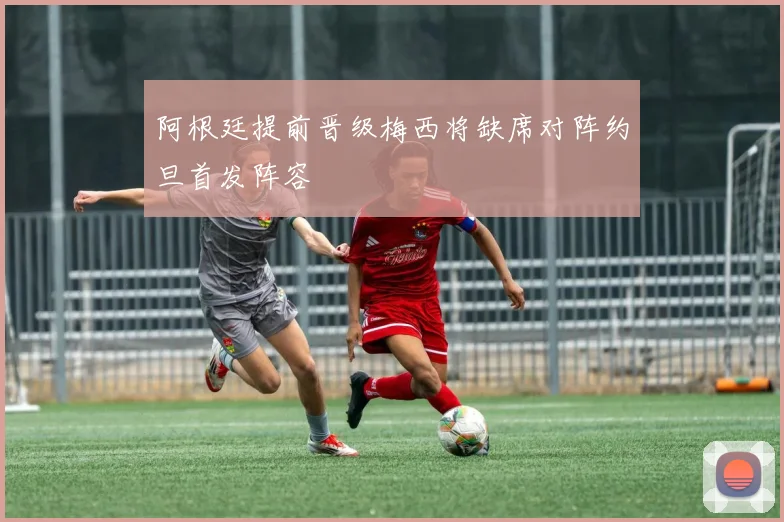阿根廷提前晋级梅西将缺席对阵约旦首发阵容