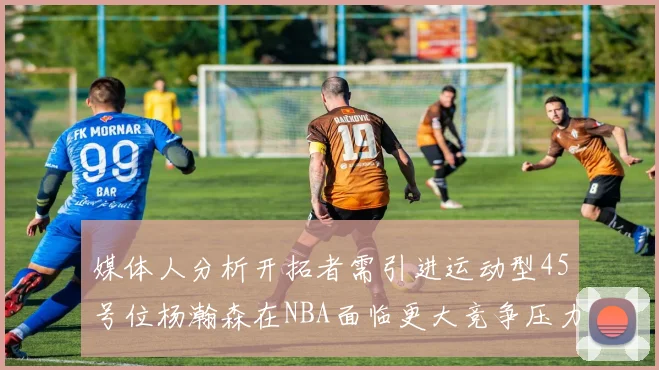 媒体人分析开拓者需引进运动型45号位杨瀚森在NBA面临更大竞争压力