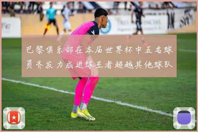 巴黎俱乐部在本届世界杯中五名球员齐发力成进球王者超越其他球队