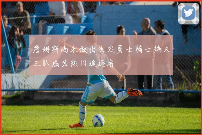 詹姆斯尚未做出决定勇士骑士热火三队成为热门追逐者
