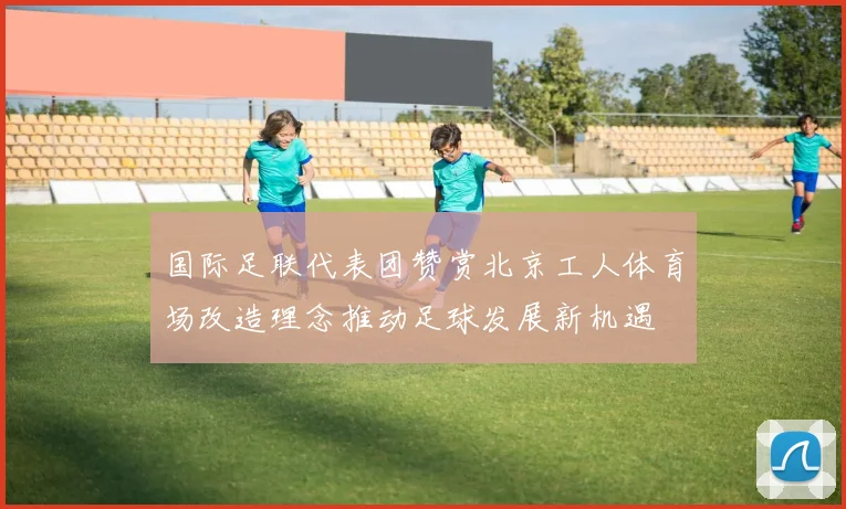 国际足联代表团赞赏北京工人体育场改造理念推动足球发展新机遇