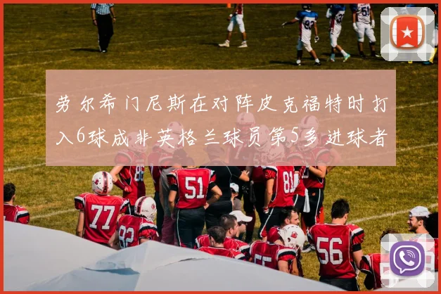 劳尔希门尼斯在对阵皮克福特时打入6球成非英格兰球员第5多进球者
