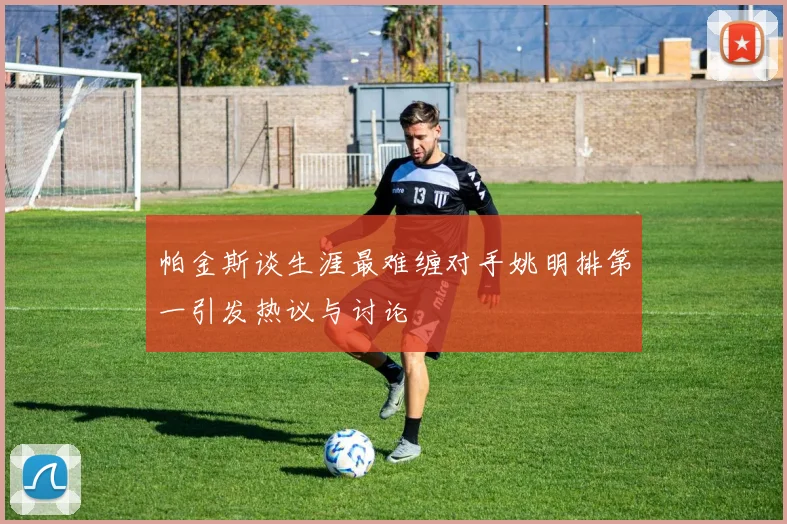 帕金斯谈生涯最难缠对手姚明排第一引发热议与讨论