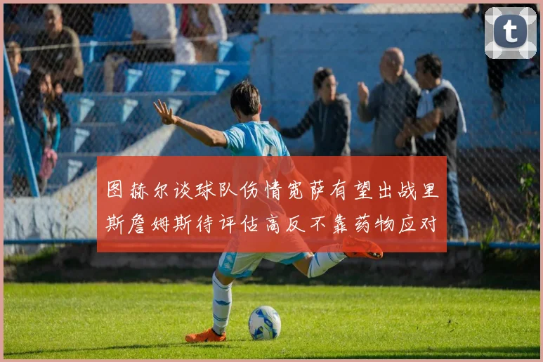 图赫尔谈球队伤情宽萨有望出战里斯詹姆斯待评估高反不靠药物应对