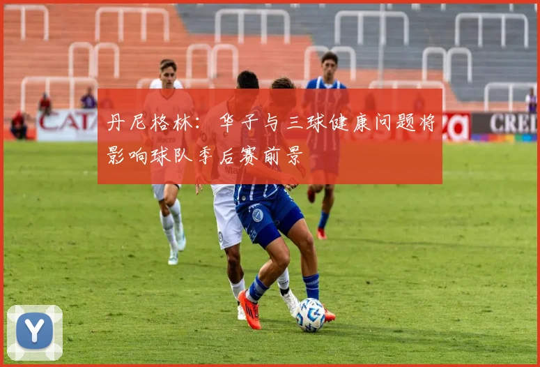 丹尼格林：华子与三球健康问题将影响球队季后赛前景