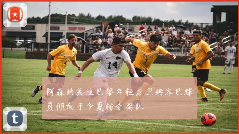 阿森纳关注巴黎年轻后卫姆本巴球员倾向于今夏转会离队