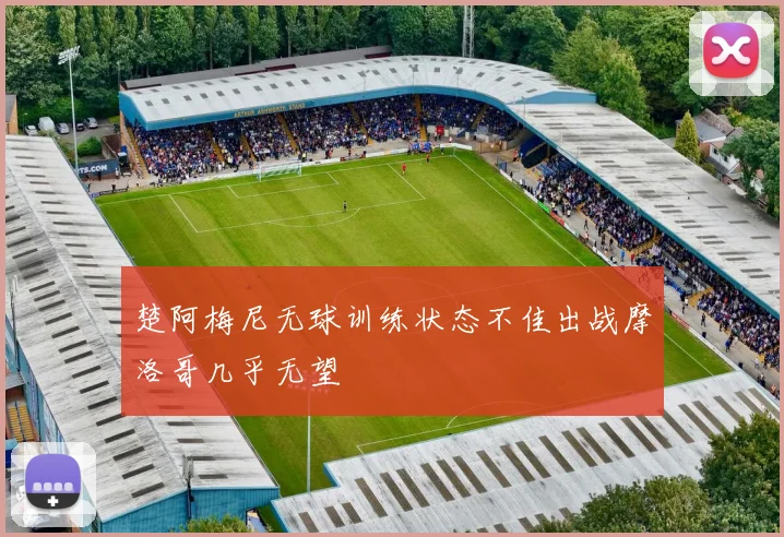 楚阿梅尼无球训练状态不佳出战摩洛哥几乎无望
