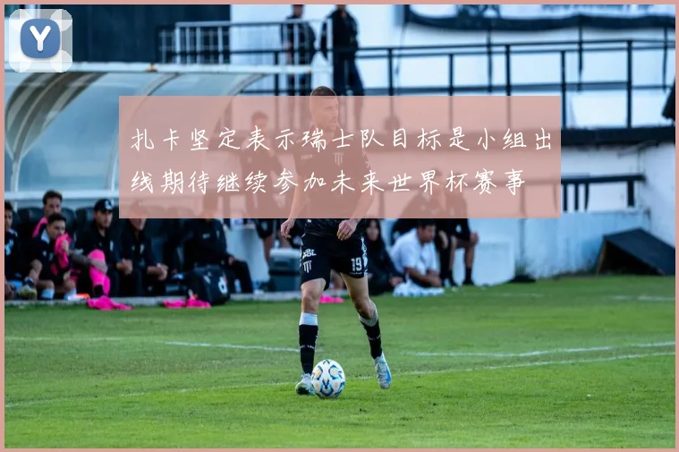 扎卡坚定表示瑞士队目标是小组出线期待继续参加未来世界杯赛事