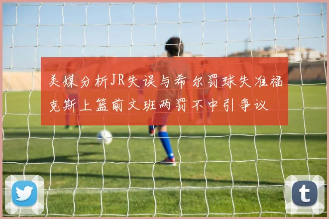美媒分析JR失误与希尔罚球失准福克斯上篮前文班两罚不中引争议