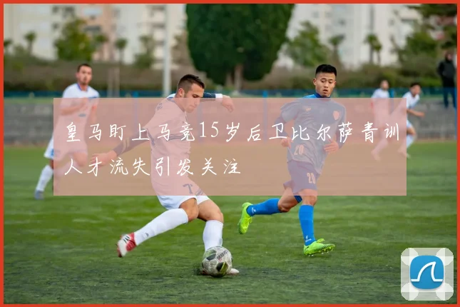 皇马盯上马竞15岁后卫比尔萨青训人才流失引发关注