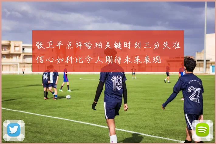 张卫平点评哈珀关键时刻三分失准信心如科比令人期待未来表现