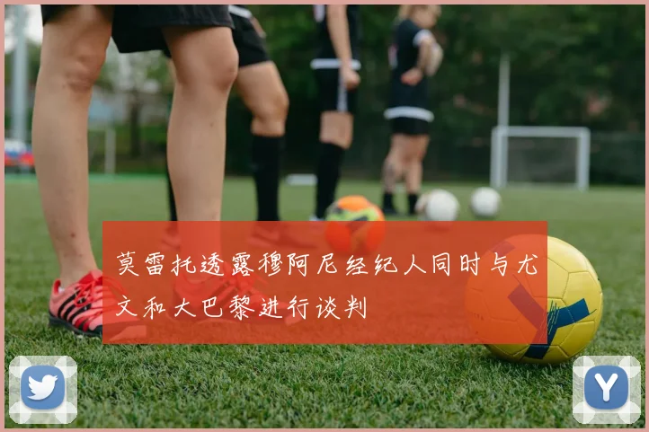 莫雷托透露穆阿尼经纪人同时与尤文和大巴黎进行谈判