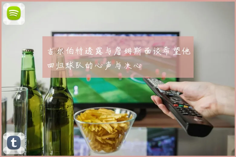 吉尔伯特透露与詹姆斯面谈希望他回归球队的心声与决心